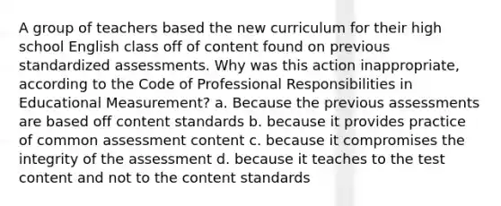 A group of teachers based the new curriculum for their high school English class off of content found on previous standardized assessments. Why was this action inappropriate, according to the Code of Professional Responsibilities in Educational Measurement? a. Because the previous assessments are based off content standards b. because it provides practice of common assessment content c. because it compromises the integrity of the assessment d. because it teaches to the test content and not to the content standards