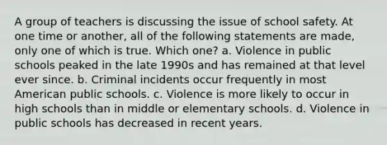 A group of teachers is discussing the issue of school safety. At one time or another, all of the following statements are made, only one of which is true. Which one? a. Violence in public schools peaked in the late 1990s and has remained at that level ever since. b. Criminal incidents occur frequently in most American public schools. c. Violence is more likely to occur in high schools than in middle or elementary schools. d. Violence in public schools has decreased in recent years.