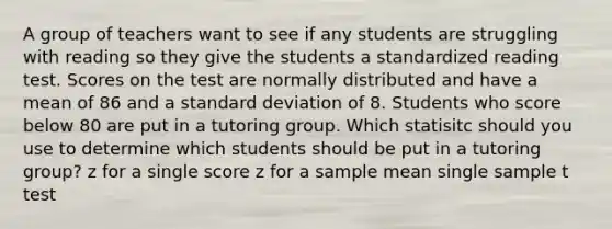 A group of teachers want to see if any students are struggling with reading so they give the students a standardized reading test. Scores on the test are normally distributed and have a mean of 86 and a <a href='https://www.questionai.com/knowledge/kqGUr1Cldy-standard-deviation' class='anchor-knowledge'>standard deviation</a> of 8. Students who score below 80 are put in a tutoring group. Which statisitc should you use to determine which students should be put in a tutoring group? z for a single score z for a sample mean single sample t test