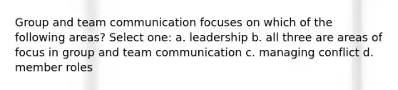 Group and team communication focuses on which of the following areas? Select one: a. leadership b. all three are areas of focus in group and team communication c. managing conflict d. member roles