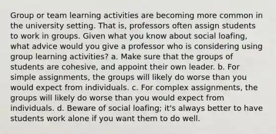 Group or team learning activities are becoming more common in the university setting. That is, professors often assign students to work in groups. Given what you know about social loafing, what advice would you give a professor who is considering using group learning activities? a. Make sure that the groups of students are cohesive, and appoint their own leader. b. For simple assignments, the groups will likely do worse than you would expect from individuals. c. For complex assignments, the groups will likely do worse than you would expect from individuals. d. Beware of social loafing; it's always better to have students work alone if you want them to do well.