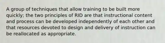 A group of techniques that allow training to be built more quickly; the two principles of RID are that instructional content and process can be developed independently of each other and that resources devoted to design and delivery of instruction can be reallocated as appropriate.