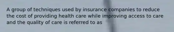 A group of techniques used by insurance companies to reduce the cost of providing health care while improving access to care and the quality of care is referred to as