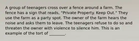 A group of teenagers cross over a fence around a farm. The fence has a sign that reads, "Private Property. Keep Out." They use the farm as a party spot. The owner of the farm hears the noise and asks them to leave. The teenagers refuse to do so and threaten the owner with violence to silence him. This is an example of the tort of ________.