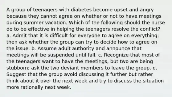 A group of teenagers with diabetes become upset and angry because they cannot agree on whether or not to have meetings during summer vacation. Which of the following should the nurse do to be effective in helping the teenagers resolve the conflict? a. Admit that it is difficult for everyone to agree on everything; then ask whether the group can try to decide how to agree on the issue. b. Assume adult authority and announce that meetings will be suspended until fall. c. Recognize that most of the teenagers want to have the meetings, but two are being stubborn; ask the two deviant members to leave the group. d. Suggest that the group avoid discussing it further but rather think about it over the next week and try to discuss the situation more rationally next week.