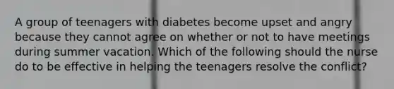 A group of teenagers with diabetes become upset and angry because they cannot agree on whether or not to have meetings during summer vacation. Which of the following should the nurse do to be effective in helping the teenagers resolve the conflict?