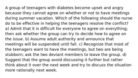 A group of teenagers with diabetes become upset and angry because they cannot agree on whether or not to have meetings during summer vacation. Which of the following should the nurse do to be effective in helping the teenagers resolve the conflict? a) Admit that it is difficult for everyone to agree on everything; then ask whether the group can try to decide how to agree on the issue. b) Assume adult authority and announce that meetings will be suspended until fall. c) Recognize that most of the teenagers want to have the meetings, but two are being stubborn; ask the two deviant members to leave the group. d) Suggest that the group avoid discussing it further but rather think about it over the next week and try to discuss the situation more rationally next week.