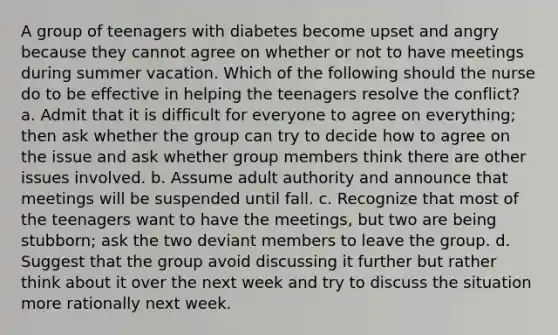 A group of teenagers with diabetes become upset and angry because they cannot agree on whether or not to have meetings during summer vacation. Which of the following should the nurse do to be effective in helping the teenagers resolve the conflict? a. Admit that it is difficult for everyone to agree on everything; then ask whether the group can try to decide how to agree on the issue and ask whether group members think there are other issues involved. b. Assume adult authority and announce that meetings will be suspended until fall. c. Recognize that most of the teenagers want to have the meetings, but two are being stubborn; ask the two deviant members to leave the group. d. Suggest that the group avoid discussing it further but rather think about it over the next week and try to discuss the situation more rationally next week.