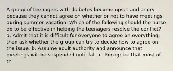 A group of teenagers with diabetes become upset and angry because they cannot agree on whether or not to have meetings during summer vacation. Which of the following should the nurse do to be effective in helping the teenagers resolve the conflict? a. Admit that it is difficult for everyone to agree on everything; then ask whether the group can try to decide how to agree on the issue. b. Assume adult authority and announce that meetings will be suspended until fall. c. Recognize that most of th