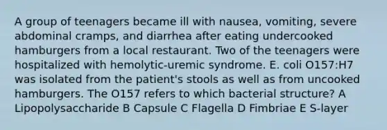 A group of teenagers became ill with nausea, vomiting, severe abdominal cramps, and diarrhea after eating undercooked hamburgers from a local restaurant. Two of the teenagers were hospitalized with hemolytic-uremic syndrome. E. coli O157:H7 was isolated from the patient's stools as well as from uncooked hamburgers. The O157 refers to which bacterial structure? A Lipopolysaccharide B Capsule C Flagella D Fimbriae E S-layer