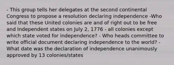 - This group tells her delegates at the second continental Congress to propose a resolution declaring independence -Who said that these United colonies are and of right out to be free and Independent states on July 2, 1776 - all colonies except which state voted for independence? - Who heads committee to write official document declaring independence to the world? - What date was the declaration of independence unanimously approved by 13 colonies/states