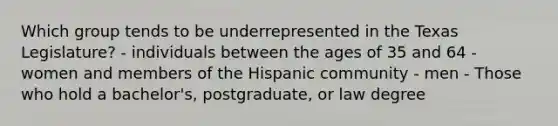 Which group tends to be underrepresented in the Texas Legislature? - individuals between the ages of 35 and 64 - women and members of the Hispanic community - men - Those who hold a bachelor's, postgraduate, or law degree