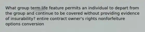 What group term life feature permits an individual to depart from the group and continue to be covered without providing evidence of insurability? entire contract owner's rights nonforfeiture options conversion