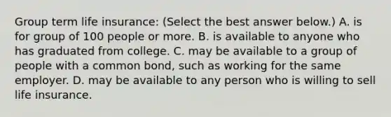 Group term life​ insurance: ​(Select the best answer​ below.) A. is for group of 100 people or more. B. is available to anyone who has graduated from college. C. may be available to a group of people with a common​ bond, such as working for the same employer. D. may be available to any person who is willing to sell life insurance.