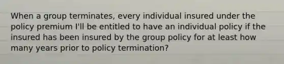 When a group terminates, every individual insured under the policy premium I'll be entitled to have an individual policy if the insured has been insured by the group policy for at least how many years prior to policy termination?