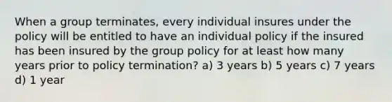 When a group terminates, every individual insures under the policy will be entitled to have an individual policy if the insured has been insured by the group policy for at least how many years prior to policy termination? a) 3 years b) 5 years c) 7 years d) 1 year