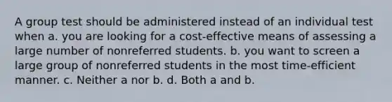 A group test should be administered instead of an individual test when a. you are looking for a cost-effective means of assessing a large number of nonreferred students. b. you want to screen a large group of nonreferred students in the most time-efficient manner. c. Neither a nor b. d. Both a and b.