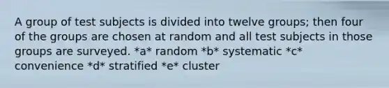 A group of test subjects is divided into twelve groups; then four of the groups are chosen at random and all test subjects in those groups are surveyed. *a* random *b* systematic *c* convenience *d* stratified *e* cluster