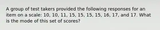 A group of test takers provided the following responses for an item on a scale: 10, 10, 11, 15, 15, 15, 15, 16, 17, and 17. What is the mode of this set of scores?