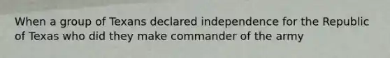 When a group of Texans declared independence for the Republic of Texas who did they make commander of the army