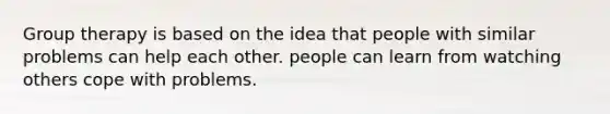 Group therapy is based on the idea that people with similar problems can help each other. people can learn from watching others cope with problems.