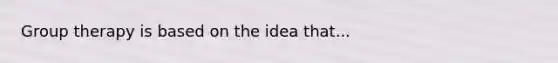 Group therapy is based on the idea that...