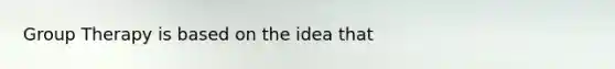 Group Therapy is based on the idea that