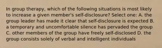 In group therapy, which of the following situations is most likely to increase a given member's self-disclosure? Select one: A. the group leader has made it clear that self-disclosure is expected B. a temporary and uncomfortable silence has pervaded the group C. other members of the group have freely self-disclosed D. the group consists solely of verbal and intelligent individuals