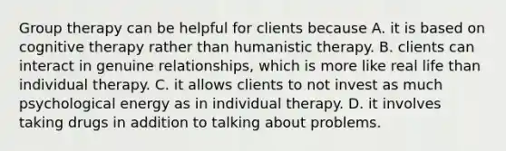 Group therapy can be helpful for clients because A. it is based on cognitive therapy rather than humanistic therapy. B. clients can interact in genuine relationships, which is more like real life than individual therapy. C. it allows clients to not invest as much psychological energy as in individual therapy. D. it involves taking drugs in addition to talking about problems.