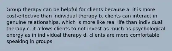 Group therapy can be helpful for clients because a. it is more cost-effective than individual therapy b. clients can interact in genuine relationships, which is more like real life than individual therapy c. it allows clients to not invest as much as psychological energy as in individual therapy d. clients are more comfortable speaking in groups