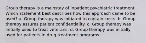 Group therapy is a mainstay of inpatient psychiatric treatment. Which statement best describes how this approach came to be used? a. Group therapy was initiated to contain costs. b. Group therapy assures patient confidentiality. c. Group therapy was initially used to treat veterans. d. Group therapy was initially used for patients in drug treatment programs.