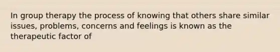 In group therapy the process of knowing that others share similar issues, problems, concerns and feelings is known as the therapeutic factor of