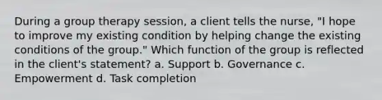 During a group therapy session, a client tells the nurse, "I hope to improve my existing condition by helping change the existing conditions of the group." Which function of the group is reflected in the client's statement? a. Support b. Governance c. Empowerment d. Task completion