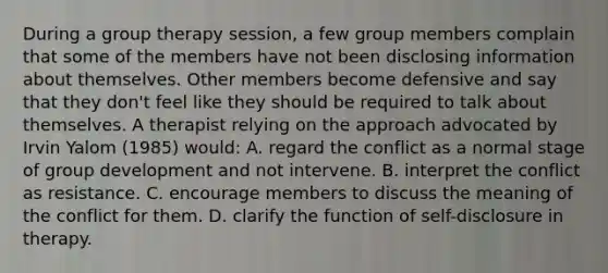 During a group therapy session, a few group members complain that some of the members have not been disclosing information about themselves. Other members become defensive and say that they don't feel like they should be required to talk about themselves. A therapist relying on the approach advocated by Irvin Yalom (1985) would: A. regard the conflict as a normal stage of group development and not intervene. B. interpret the conflict as resistance. C. encourage members to discuss the meaning of the conflict for them. D. clarify the function of self-disclosure in therapy.