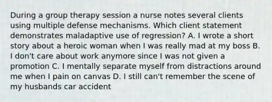 During a group therapy session a nurse notes several clients using multiple defense mechanisms. Which client statement demonstrates maladaptive use of regression? A. I wrote a short story about a heroic woman when I was really mad at my boss B. I don't care about work anymore since I was not given a promotion C. I mentally separate myself from distractions around me when I pain on canvas D. I still can't remember the scene of my husbands car accident