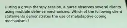 During a group therapy session, a nurse observes several clients using multiple defense mechanisms. Which of the following client statements demonstrates the use of maladaptive coping mechanisms?