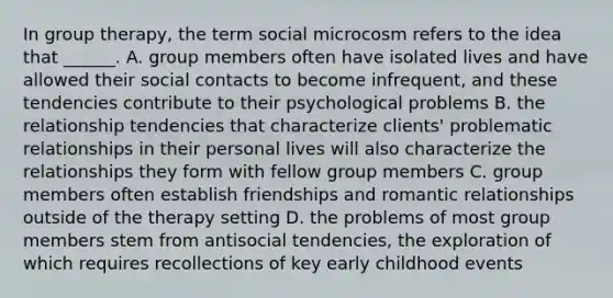 In group therapy, the term social microcosm refers to the idea that ______. A. group members often have isolated lives and have allowed their social contacts to become infrequent, and these tendencies contribute to their psychological problems B. the relationship tendencies that characterize clients' problematic relationships in their personal lives will also characterize the relationships they form with fellow group members C. group members often establish friendships and romantic relationships outside of the therapy setting D. the problems of most group members stem from antisocial tendencies, the exploration of which requires recollections of key early childhood events