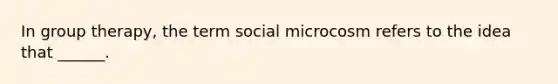 In group therapy, the term social microcosm refers to the idea that ______.