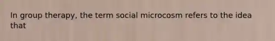 In group therapy, the term social microcosm refers to the idea that