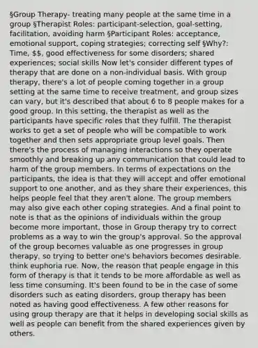 §Group Therapy- treating many people at the same time in a group §Therapist Roles: participant-selection, goal-setting, facilitation, avoiding harm §Participant Roles: acceptance, emotional support, coping strategies; correcting self §Why?: Time, , good effectiveness for some disorders; shared experiences; social skills Now let's consider different types of therapy that are done on a non-individual basis. With group therapy, there's a lot of people coming together in a group setting at the same time to receive treatment, and group sizes can vary, but it's described that about 6 to 8 people makes for a good group. In this setting, the therapist as well as the participants have specific roles that they fulfill. The therapist works to get a set of people who will be compatible to work together and then sets appropriate group level goals. Then there's the process of managing interactions so they operate smoothly and breaking up any communication that could lead to harm of the group members. In terms of expectations on the participants, the idea is that they will accept and offer emotional support to one another, and as they share their experiences, this helps people feel that they aren't alone. The group members may also give each other coping strategies. And a final point to note is that as the opinions of individuals within the group become more important, those in Group therapy try to correct problems as a way to win the group's approval. So the approval of the group becomes valuable as one progresses in group therapy, so trying to better one's behaviors becomes desirable. think euphoria rue. Now, the reason that people engage in this form of therapy is that it tends to be more affordable as well as less time consuming. It's been found to be in the case of some disorders such as eating disorders, group therapy has been noted as having good effectiveness. A few other reasons for using group therapy are that it helps in developing social skills as well as people can benefit from the shared experiences given by others.