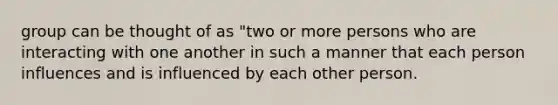 group can be thought of as "two or more persons who are interacting with one another in such a manner that each person influences and is influenced by each other person.