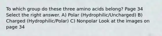 To which group do these three amino acids belong? Page 34 Select the right answer. A) Polar (Hydrophilic/Uncharged) B) Charged (Hydrophilic/Polar) C) Nonpolar Look at the images on page 34