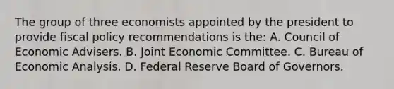 The group of three economists appointed by the president to provide fiscal policy recommendations is the: A. Council of Economic Advisers. B. Joint Economic Committee. C. Bureau of Economic Analysis. D. Federal Reserve Board of Governors.