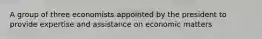 A group of three economists appointed by the president to provide expertise and assistance on economic matters