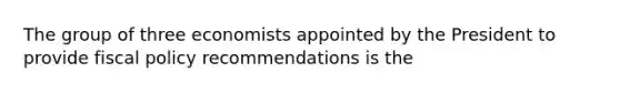 The group of three economists appointed by the President to provide fiscal policy recommendations is the