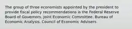 The group of three economists appointed by the president to provide fiscal policy recommendations is the Federal Reserve Board of Governors. Joint Economic Committee. Bureau of Economic Analysis. Council of Economic Advisers.