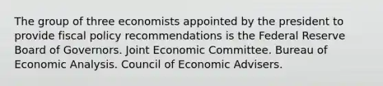 The group of three economists appointed by the president to provide fiscal policy recommendations is the Federal Reserve Board of Governors. Joint Economic Committee. Bureau of Economic Analysis. Council of Economic Advisers.