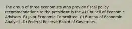 The group of three economists who provide fiscal policy recommendations to the president is the A) Council of Economic Advisers. B) Joint Economic Committee. C) Bureau of Economic Analysis. D) Federal Reserve Board of Governors.