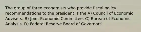 The group of three economists who provide fiscal policy recommendations to the president is the A) Council of Economic Advisers. B) Joint Economic Committee. C) Bureau of Economic Analysis. D) Federal Reserve Board of Governors.