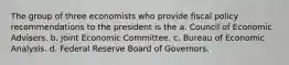 The group of three economists who provide fiscal policy recommendations to the president is the a. Council of Economic Advisers. b. Joint Economic Committee. c. Bureau of Economic Analysis. d. Federal Reserve Board of Governors.